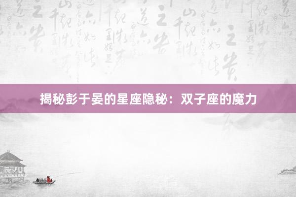 揭秘彭于晏的星座隐秘：双子座的魔力